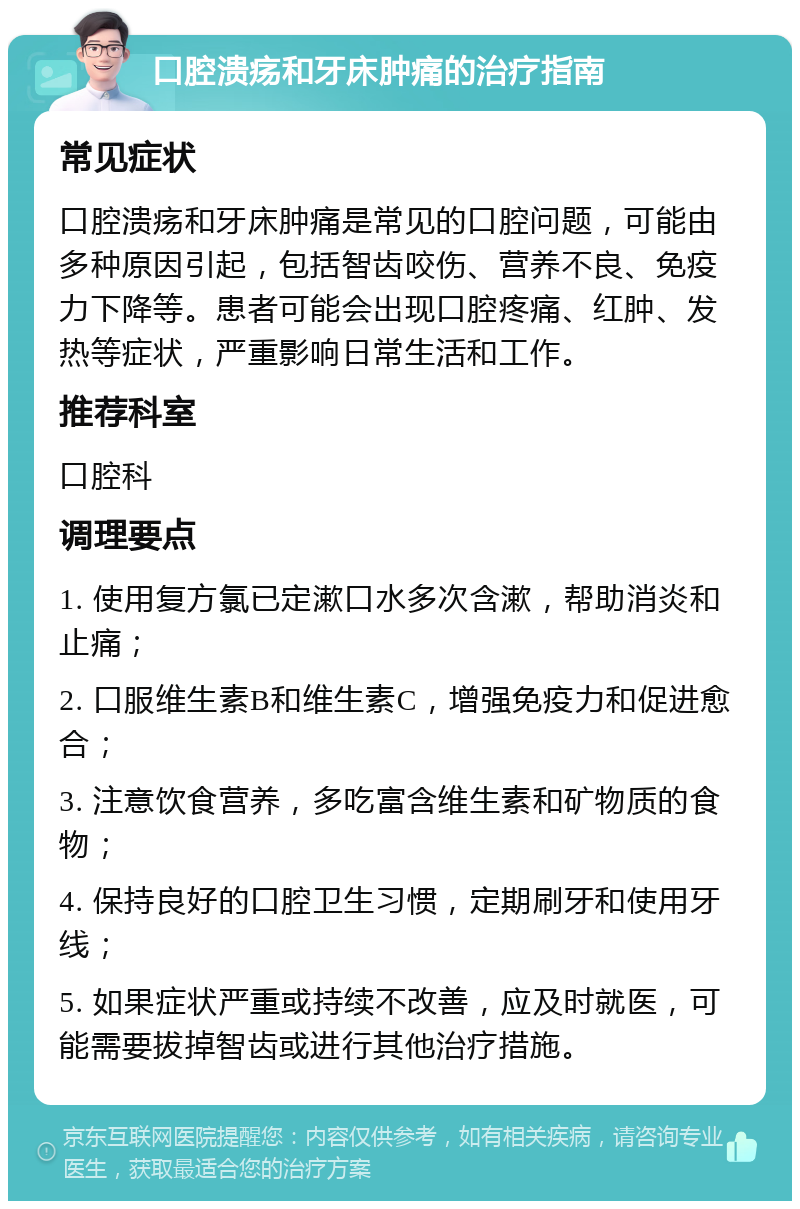 口腔溃疡和牙床肿痛的治疗指南 常见症状 口腔溃疡和牙床肿痛是常见的口腔问题，可能由多种原因引起，包括智齿咬伤、营养不良、免疫力下降等。患者可能会出现口腔疼痛、红肿、发热等症状，严重影响日常生活和工作。 推荐科室 口腔科 调理要点 1. 使用复方氯已定漱口水多次含漱，帮助消炎和止痛； 2. 口服维生素B和维生素C，增强免疫力和促进愈合； 3. 注意饮食营养，多吃富含维生素和矿物质的食物； 4. 保持良好的口腔卫生习惯，定期刷牙和使用牙线； 5. 如果症状严重或持续不改善，应及时就医，可能需要拔掉智齿或进行其他治疗措施。