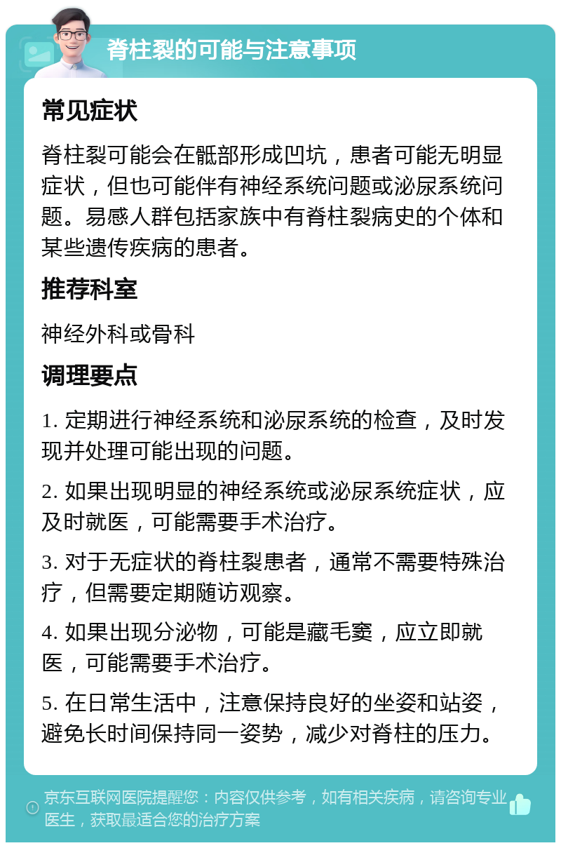 脊柱裂的可能与注意事项 常见症状 脊柱裂可能会在骶部形成凹坑，患者可能无明显症状，但也可能伴有神经系统问题或泌尿系统问题。易感人群包括家族中有脊柱裂病史的个体和某些遗传疾病的患者。 推荐科室 神经外科或骨科 调理要点 1. 定期进行神经系统和泌尿系统的检查，及时发现并处理可能出现的问题。 2. 如果出现明显的神经系统或泌尿系统症状，应及时就医，可能需要手术治疗。 3. 对于无症状的脊柱裂患者，通常不需要特殊治疗，但需要定期随访观察。 4. 如果出现分泌物，可能是藏毛窦，应立即就医，可能需要手术治疗。 5. 在日常生活中，注意保持良好的坐姿和站姿，避免长时间保持同一姿势，减少对脊柱的压力。