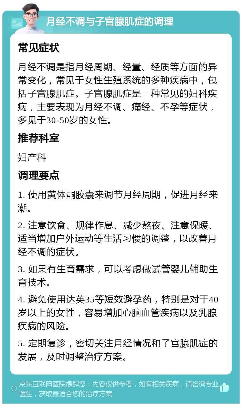 月经不调与子宫腺肌症的调理 常见症状 月经不调是指月经周期、经量、经质等方面的异常变化，常见于女性生殖系统的多种疾病中，包括子宫腺肌症。子宫腺肌症是一种常见的妇科疾病，主要表现为月经不调、痛经、不孕等症状，多见于30-50岁的女性。 推荐科室 妇产科 调理要点 1. 使用黄体酮胶囊来调节月经周期，促进月经来潮。 2. 注意饮食、规律作息、减少熬夜、注意保暖、适当增加户外运动等生活习惯的调整，以改善月经不调的症状。 3. 如果有生育需求，可以考虑做试管婴儿辅助生育技术。 4. 避免使用达英35等短效避孕药，特别是对于40岁以上的女性，容易增加心脑血管疾病以及乳腺疾病的风险。 5. 定期复诊，密切关注月经情况和子宫腺肌症的发展，及时调整治疗方案。