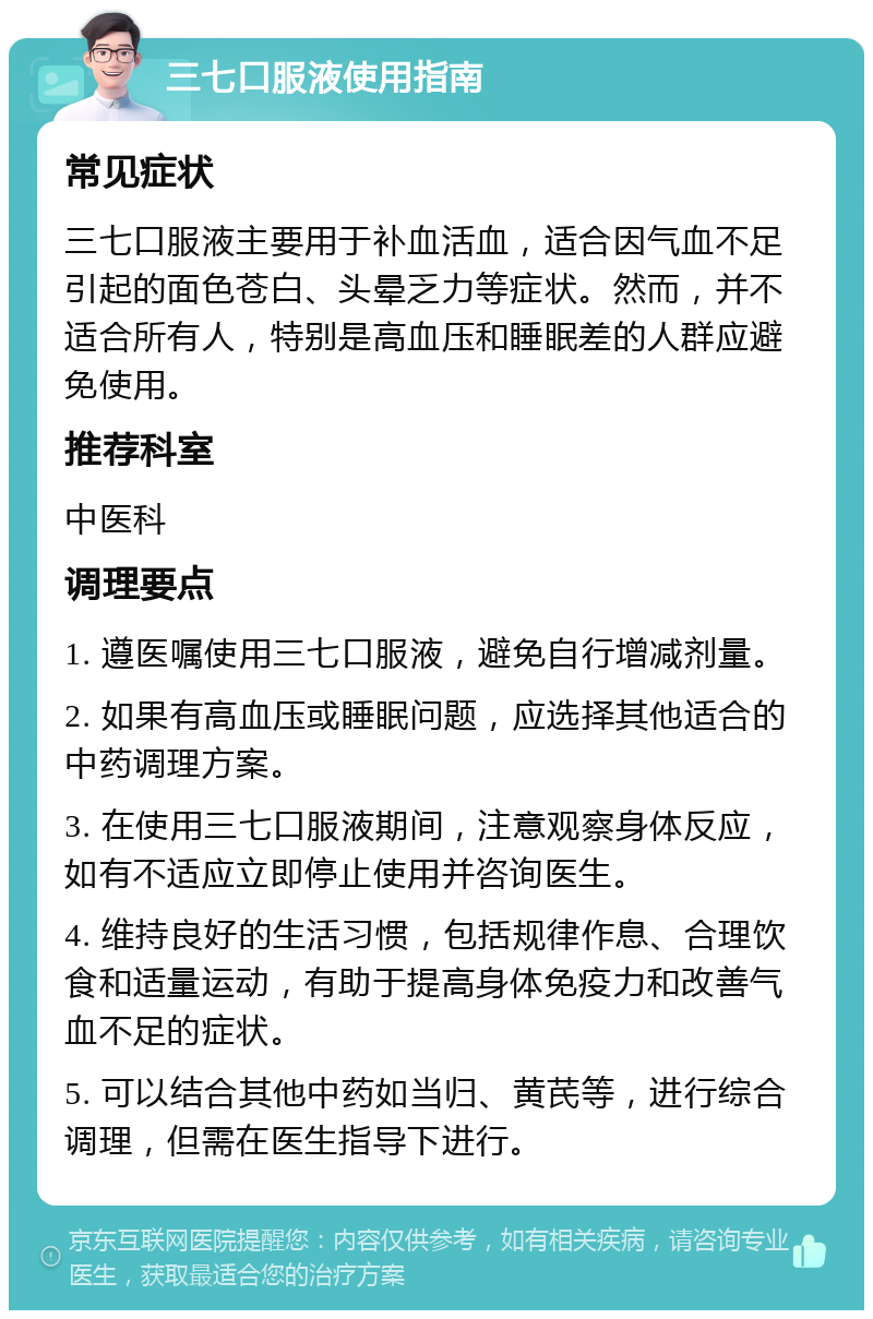 三七口服液使用指南 常见症状 三七口服液主要用于补血活血，适合因气血不足引起的面色苍白、头晕乏力等症状。然而，并不适合所有人，特别是高血压和睡眠差的人群应避免使用。 推荐科室 中医科 调理要点 1. 遵医嘱使用三七口服液，避免自行增减剂量。 2. 如果有高血压或睡眠问题，应选择其他适合的中药调理方案。 3. 在使用三七口服液期间，注意观察身体反应，如有不适应立即停止使用并咨询医生。 4. 维持良好的生活习惯，包括规律作息、合理饮食和适量运动，有助于提高身体免疫力和改善气血不足的症状。 5. 可以结合其他中药如当归、黄芪等，进行综合调理，但需在医生指导下进行。