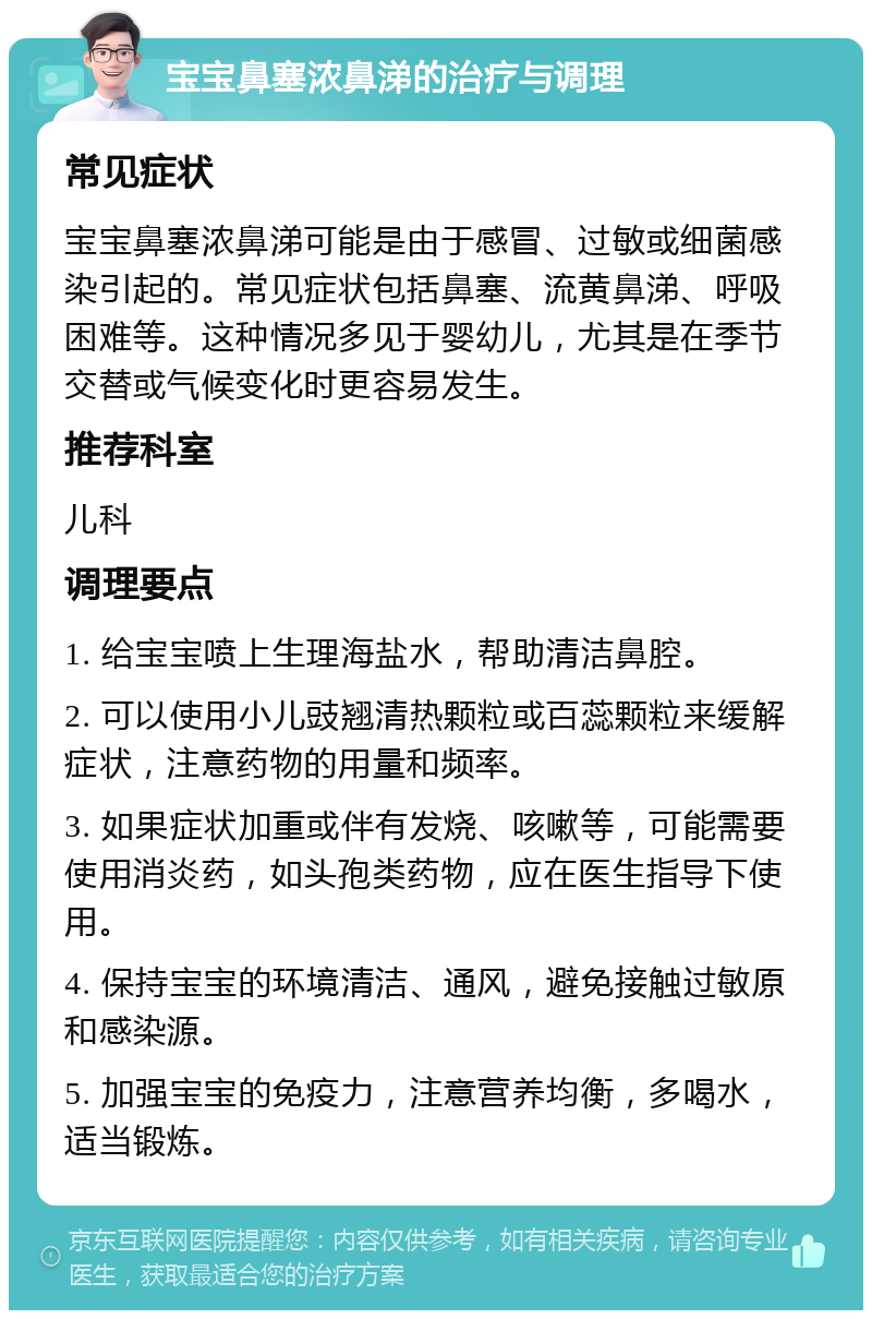 宝宝鼻塞浓鼻涕的治疗与调理 常见症状 宝宝鼻塞浓鼻涕可能是由于感冒、过敏或细菌感染引起的。常见症状包括鼻塞、流黄鼻涕、呼吸困难等。这种情况多见于婴幼儿，尤其是在季节交替或气候变化时更容易发生。 推荐科室 儿科 调理要点 1. 给宝宝喷上生理海盐水，帮助清洁鼻腔。 2. 可以使用小儿豉翘清热颗粒或百蕊颗粒来缓解症状，注意药物的用量和频率。 3. 如果症状加重或伴有发烧、咳嗽等，可能需要使用消炎药，如头孢类药物，应在医生指导下使用。 4. 保持宝宝的环境清洁、通风，避免接触过敏原和感染源。 5. 加强宝宝的免疫力，注意营养均衡，多喝水，适当锻炼。