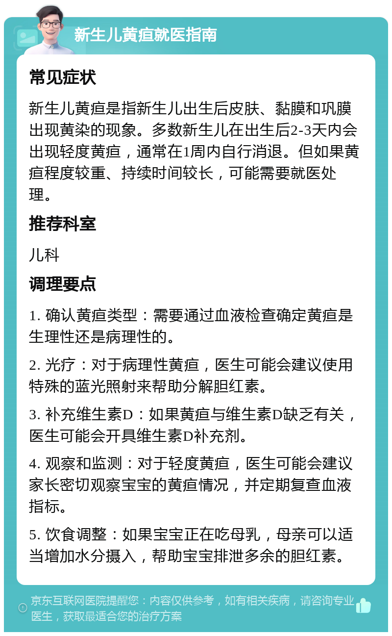 新生儿黄疸就医指南 常见症状 新生儿黄疸是指新生儿出生后皮肤、黏膜和巩膜出现黄染的现象。多数新生儿在出生后2-3天内会出现轻度黄疸，通常在1周内自行消退。但如果黄疸程度较重、持续时间较长，可能需要就医处理。 推荐科室 儿科 调理要点 1. 确认黄疸类型：需要通过血液检查确定黄疸是生理性还是病理性的。 2. 光疗：对于病理性黄疸，医生可能会建议使用特殊的蓝光照射来帮助分解胆红素。 3. 补充维生素D：如果黄疸与维生素D缺乏有关，医生可能会开具维生素D补充剂。 4. 观察和监测：对于轻度黄疸，医生可能会建议家长密切观察宝宝的黄疸情况，并定期复查血液指标。 5. 饮食调整：如果宝宝正在吃母乳，母亲可以适当增加水分摄入，帮助宝宝排泄多余的胆红素。