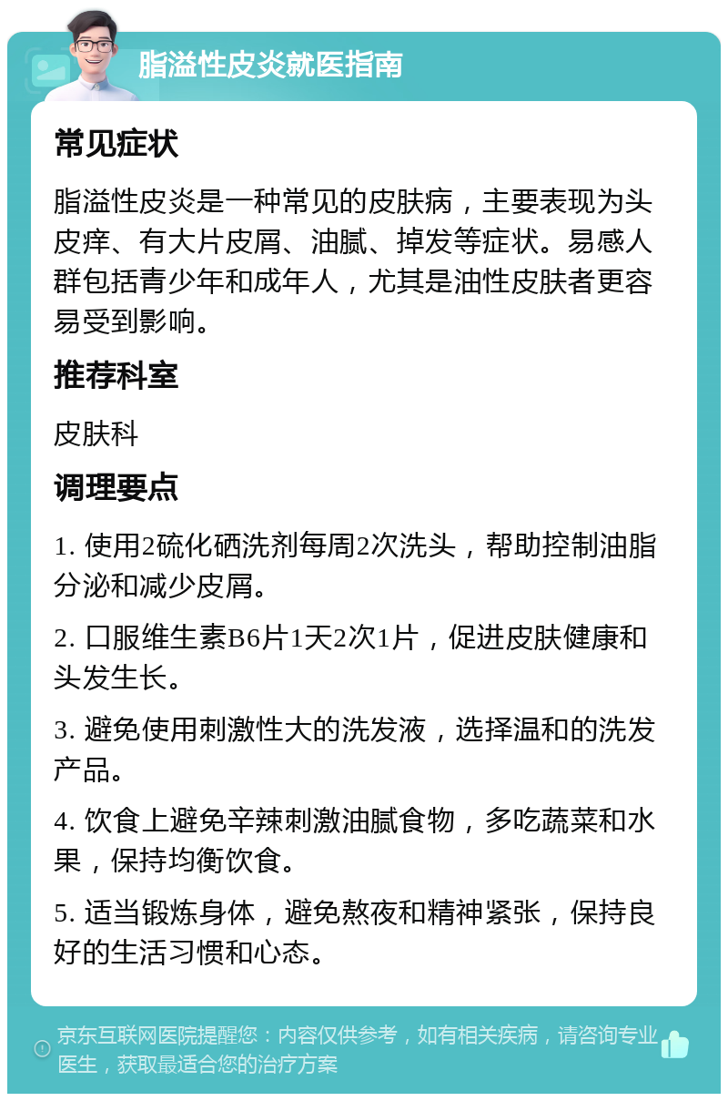 脂溢性皮炎就医指南 常见症状 脂溢性皮炎是一种常见的皮肤病，主要表现为头皮痒、有大片皮屑、油腻、掉发等症状。易感人群包括青少年和成年人，尤其是油性皮肤者更容易受到影响。 推荐科室 皮肤科 调理要点 1. 使用2硫化硒洗剂每周2次洗头，帮助控制油脂分泌和减少皮屑。 2. 口服维生素B6片1天2次1片，促进皮肤健康和头发生长。 3. 避免使用刺激性大的洗发液，选择温和的洗发产品。 4. 饮食上避免辛辣刺激油腻食物，多吃蔬菜和水果，保持均衡饮食。 5. 适当锻炼身体，避免熬夜和精神紧张，保持良好的生活习惯和心态。