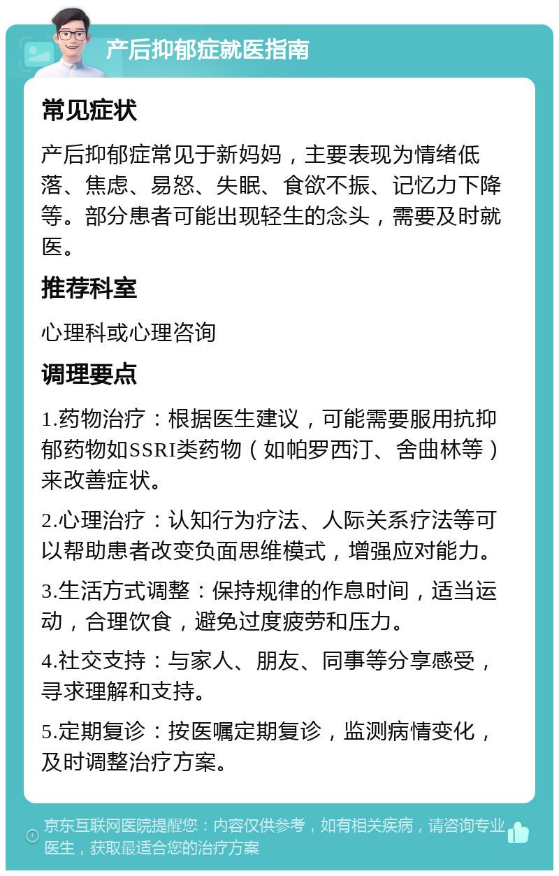 产后抑郁症就医指南 常见症状 产后抑郁症常见于新妈妈，主要表现为情绪低落、焦虑、易怒、失眠、食欲不振、记忆力下降等。部分患者可能出现轻生的念头，需要及时就医。 推荐科室 心理科或心理咨询 调理要点 1.药物治疗：根据医生建议，可能需要服用抗抑郁药物如SSRI类药物（如帕罗西汀、舍曲林等）来改善症状。 2.心理治疗：认知行为疗法、人际关系疗法等可以帮助患者改变负面思维模式，增强应对能力。 3.生活方式调整：保持规律的作息时间，适当运动，合理饮食，避免过度疲劳和压力。 4.社交支持：与家人、朋友、同事等分享感受，寻求理解和支持。 5.定期复诊：按医嘱定期复诊，监测病情变化，及时调整治疗方案。