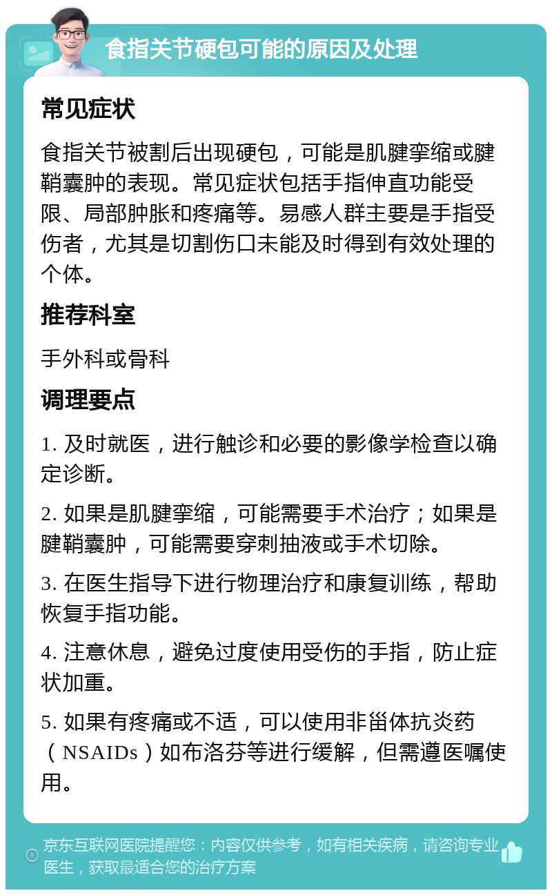 食指关节硬包可能的原因及处理 常见症状 食指关节被割后出现硬包，可能是肌腱挛缩或腱鞘囊肿的表现。常见症状包括手指伸直功能受限、局部肿胀和疼痛等。易感人群主要是手指受伤者，尤其是切割伤口未能及时得到有效处理的个体。 推荐科室 手外科或骨科 调理要点 1. 及时就医，进行触诊和必要的影像学检查以确定诊断。 2. 如果是肌腱挛缩，可能需要手术治疗；如果是腱鞘囊肿，可能需要穿刺抽液或手术切除。 3. 在医生指导下进行物理治疗和康复训练，帮助恢复手指功能。 4. 注意休息，避免过度使用受伤的手指，防止症状加重。 5. 如果有疼痛或不适，可以使用非甾体抗炎药（NSAIDs）如布洛芬等进行缓解，但需遵医嘱使用。