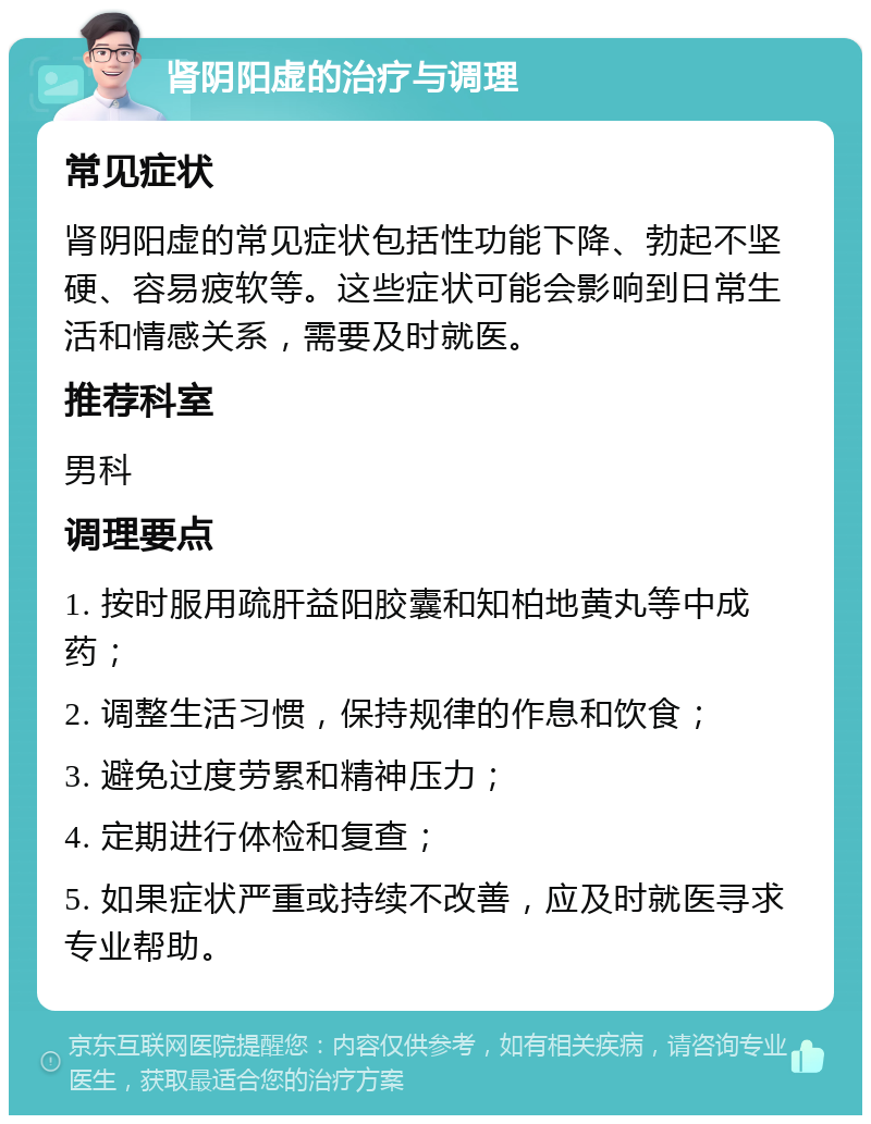 肾阴阳虚的治疗与调理 常见症状 肾阴阳虚的常见症状包括性功能下降、勃起不坚硬、容易疲软等。这些症状可能会影响到日常生活和情感关系，需要及时就医。 推荐科室 男科 调理要点 1. 按时服用疏肝益阳胶囊和知柏地黄丸等中成药； 2. 调整生活习惯，保持规律的作息和饮食； 3. 避免过度劳累和精神压力； 4. 定期进行体检和复查； 5. 如果症状严重或持续不改善，应及时就医寻求专业帮助。