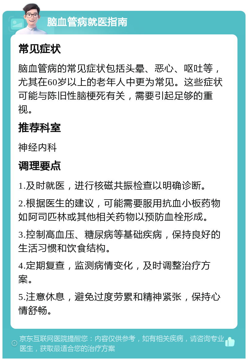 脑血管病就医指南 常见症状 脑血管病的常见症状包括头晕、恶心、呕吐等，尤其在60岁以上的老年人中更为常见。这些症状可能与陈旧性脑梗死有关，需要引起足够的重视。 推荐科室 神经内科 调理要点 1.及时就医，进行核磁共振检查以明确诊断。 2.根据医生的建议，可能需要服用抗血小板药物如阿司匹林或其他相关药物以预防血栓形成。 3.控制高血压、糖尿病等基础疾病，保持良好的生活习惯和饮食结构。 4.定期复查，监测病情变化，及时调整治疗方案。 5.注意休息，避免过度劳累和精神紧张，保持心情舒畅。