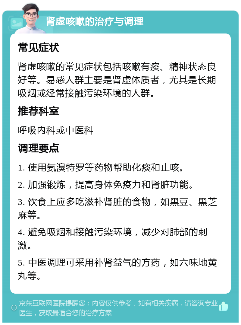 肾虚咳嗽的治疗与调理 常见症状 肾虚咳嗽的常见症状包括咳嗽有痰、精神状态良好等。易感人群主要是肾虚体质者，尤其是长期吸烟或经常接触污染环境的人群。 推荐科室 呼吸内科或中医科 调理要点 1. 使用氨溴特罗等药物帮助化痰和止咳。 2. 加强锻炼，提高身体免疫力和肾脏功能。 3. 饮食上应多吃滋补肾脏的食物，如黑豆、黑芝麻等。 4. 避免吸烟和接触污染环境，减少对肺部的刺激。 5. 中医调理可采用补肾益气的方药，如六味地黄丸等。