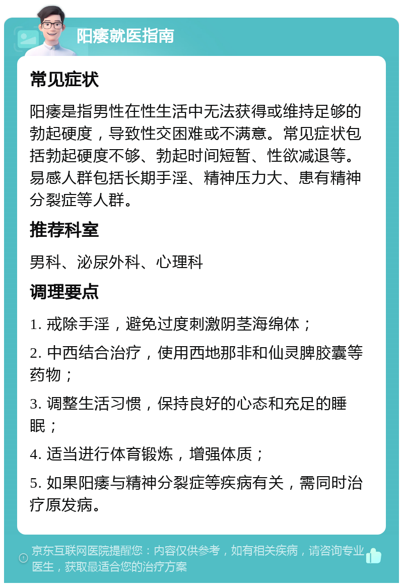 阳痿就医指南 常见症状 阳痿是指男性在性生活中无法获得或维持足够的勃起硬度，导致性交困难或不满意。常见症状包括勃起硬度不够、勃起时间短暂、性欲减退等。易感人群包括长期手淫、精神压力大、患有精神分裂症等人群。 推荐科室 男科、泌尿外科、心理科 调理要点 1. 戒除手淫，避免过度刺激阴茎海绵体； 2. 中西结合治疗，使用西地那非和仙灵脾胶囊等药物； 3. 调整生活习惯，保持良好的心态和充足的睡眠； 4. 适当进行体育锻炼，增强体质； 5. 如果阳痿与精神分裂症等疾病有关，需同时治疗原发病。