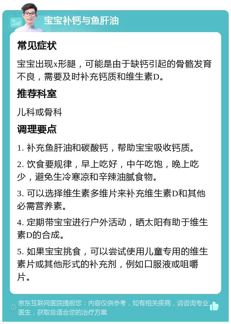 宝宝补钙与鱼肝油 常见症状 宝宝出现x形腿，可能是由于缺钙引起的骨骼发育不良，需要及时补充钙质和维生素D。 推荐科室 儿科或骨科 调理要点 1. 补充鱼肝油和碳酸钙，帮助宝宝吸收钙质。 2. 饮食要规律，早上吃好，中午吃饱，晚上吃少，避免生冷寒凉和辛辣油腻食物。 3. 可以选择维生素多维片来补充维生素D和其他必需营养素。 4. 定期带宝宝进行户外活动，晒太阳有助于维生素D的合成。 5. 如果宝宝挑食，可以尝试使用儿童专用的维生素片或其他形式的补充剂，例如口服液或咀嚼片。