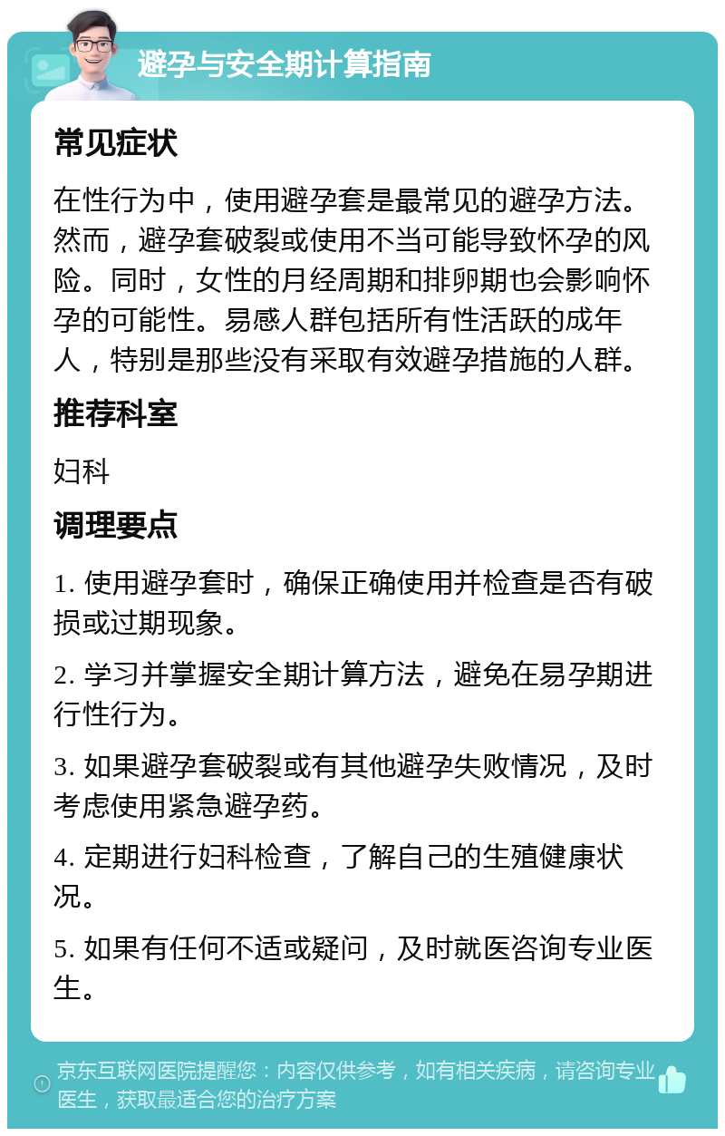 避孕与安全期计算指南 常见症状 在性行为中，使用避孕套是最常见的避孕方法。然而，避孕套破裂或使用不当可能导致怀孕的风险。同时，女性的月经周期和排卵期也会影响怀孕的可能性。易感人群包括所有性活跃的成年人，特别是那些没有采取有效避孕措施的人群。 推荐科室 妇科 调理要点 1. 使用避孕套时，确保正确使用并检查是否有破损或过期现象。 2. 学习并掌握安全期计算方法，避免在易孕期进行性行为。 3. 如果避孕套破裂或有其他避孕失败情况，及时考虑使用紧急避孕药。 4. 定期进行妇科检查，了解自己的生殖健康状况。 5. 如果有任何不适或疑问，及时就医咨询专业医生。