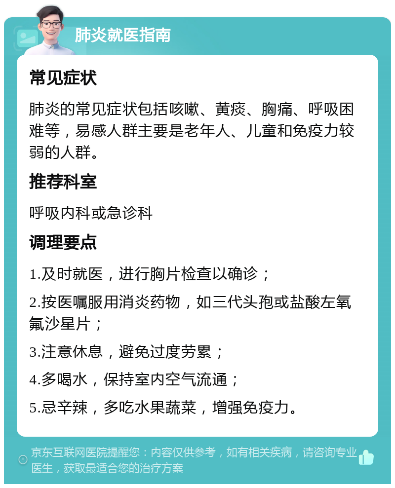 肺炎就医指南 常见症状 肺炎的常见症状包括咳嗽、黄痰、胸痛、呼吸困难等，易感人群主要是老年人、儿童和免疫力较弱的人群。 推荐科室 呼吸内科或急诊科 调理要点 1.及时就医，进行胸片检查以确诊； 2.按医嘱服用消炎药物，如三代头孢或盐酸左氧氟沙星片； 3.注意休息，避免过度劳累； 4.多喝水，保持室内空气流通； 5.忌辛辣，多吃水果蔬菜，增强免疫力。