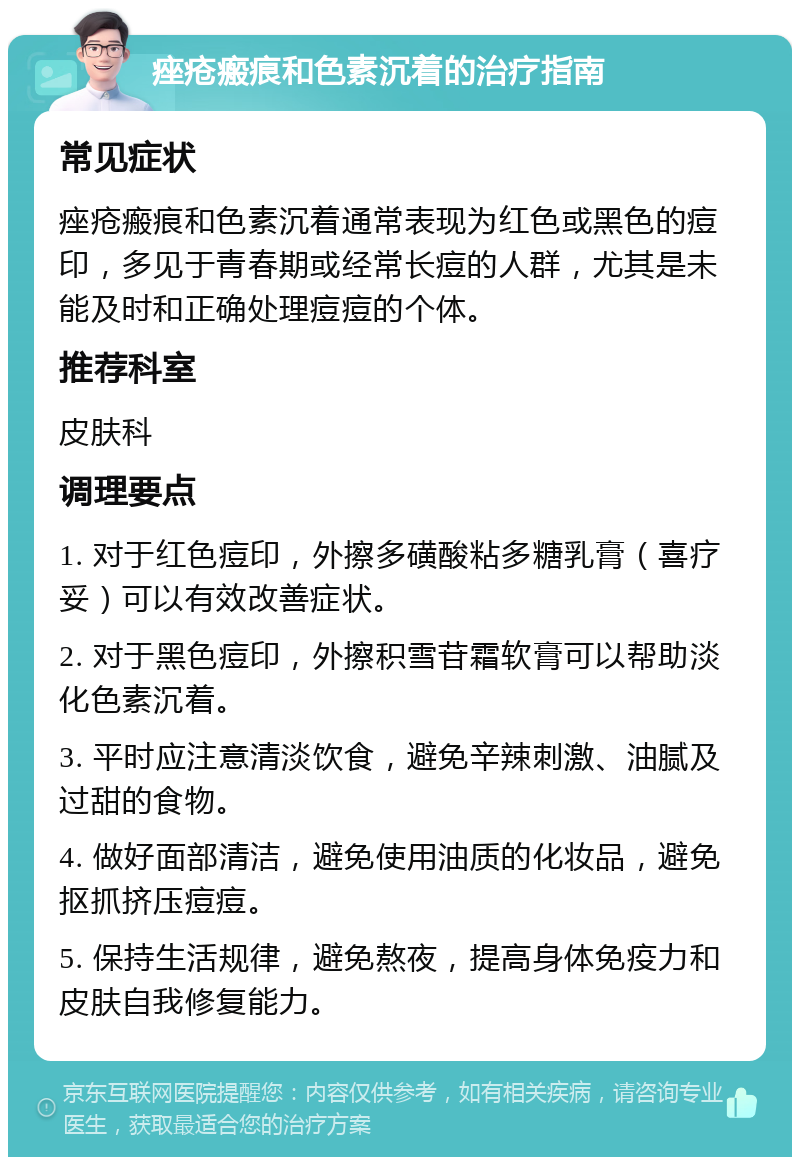 痤疮瘢痕和色素沉着的治疗指南 常见症状 痤疮瘢痕和色素沉着通常表现为红色或黑色的痘印，多见于青春期或经常长痘的人群，尤其是未能及时和正确处理痘痘的个体。 推荐科室 皮肤科 调理要点 1. 对于红色痘印，外擦多磺酸粘多糖乳膏（喜疗妥）可以有效改善症状。 2. 对于黑色痘印，外擦积雪苷霜软膏可以帮助淡化色素沉着。 3. 平时应注意清淡饮食，避免辛辣刺激、油腻及过甜的食物。 4. 做好面部清洁，避免使用油质的化妆品，避免抠抓挤压痘痘。 5. 保持生活规律，避免熬夜，提高身体免疫力和皮肤自我修复能力。