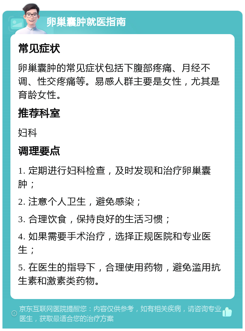 卵巢囊肿就医指南 常见症状 卵巢囊肿的常见症状包括下腹部疼痛、月经不调、性交疼痛等。易感人群主要是女性，尤其是育龄女性。 推荐科室 妇科 调理要点 1. 定期进行妇科检查，及时发现和治疗卵巢囊肿； 2. 注意个人卫生，避免感染； 3. 合理饮食，保持良好的生活习惯； 4. 如果需要手术治疗，选择正规医院和专业医生； 5. 在医生的指导下，合理使用药物，避免滥用抗生素和激素类药物。