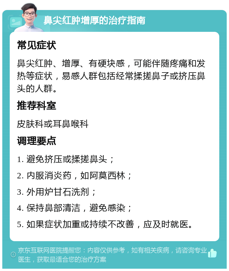 鼻尖红肿增厚的治疗指南 常见症状 鼻尖红肿、增厚、有硬块感，可能伴随疼痛和发热等症状，易感人群包括经常揉搓鼻子或挤压鼻头的人群。 推荐科室 皮肤科或耳鼻喉科 调理要点 1. 避免挤压或揉搓鼻头； 2. 内服消炎药，如阿莫西林； 3. 外用炉甘石洗剂； 4. 保持鼻部清洁，避免感染； 5. 如果症状加重或持续不改善，应及时就医。