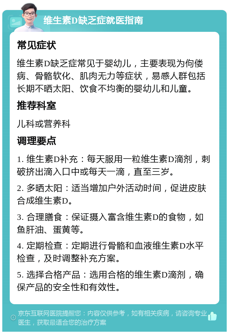 维生素D缺乏症就医指南 常见症状 维生素D缺乏症常见于婴幼儿，主要表现为佝偻病、骨骼软化、肌肉无力等症状，易感人群包括长期不晒太阳、饮食不均衡的婴幼儿和儿童。 推荐科室 儿科或营养科 调理要点 1. 维生素D补充：每天服用一粒维生素D滴剂，刺破挤出滴入口中或每天一滴，直至三岁。 2. 多晒太阳：适当增加户外活动时间，促进皮肤合成维生素D。 3. 合理膳食：保证摄入富含维生素D的食物，如鱼肝油、蛋黄等。 4. 定期检查：定期进行骨骼和血液维生素D水平检查，及时调整补充方案。 5. 选择合格产品：选用合格的维生素D滴剂，确保产品的安全性和有效性。