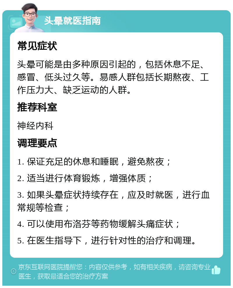 头晕就医指南 常见症状 头晕可能是由多种原因引起的，包括休息不足、感冒、低头过久等。易感人群包括长期熬夜、工作压力大、缺乏运动的人群。 推荐科室 神经内科 调理要点 1. 保证充足的休息和睡眠，避免熬夜； 2. 适当进行体育锻炼，增强体质； 3. 如果头晕症状持续存在，应及时就医，进行血常规等检查； 4. 可以使用布洛芬等药物缓解头痛症状； 5. 在医生指导下，进行针对性的治疗和调理。