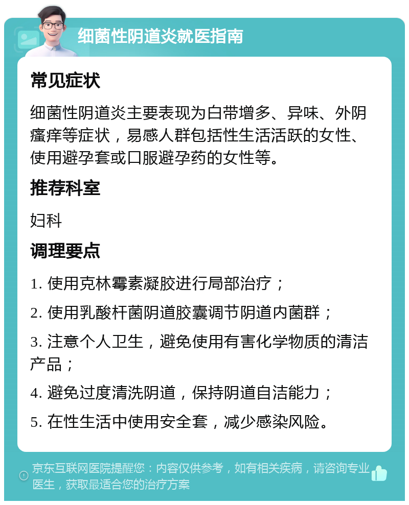 细菌性阴道炎就医指南 常见症状 细菌性阴道炎主要表现为白带增多、异味、外阴瘙痒等症状，易感人群包括性生活活跃的女性、使用避孕套或口服避孕药的女性等。 推荐科室 妇科 调理要点 1. 使用克林霉素凝胶进行局部治疗； 2. 使用乳酸杆菌阴道胶囊调节阴道内菌群； 3. 注意个人卫生，避免使用有害化学物质的清洁产品； 4. 避免过度清洗阴道，保持阴道自洁能力； 5. 在性生活中使用安全套，减少感染风险。