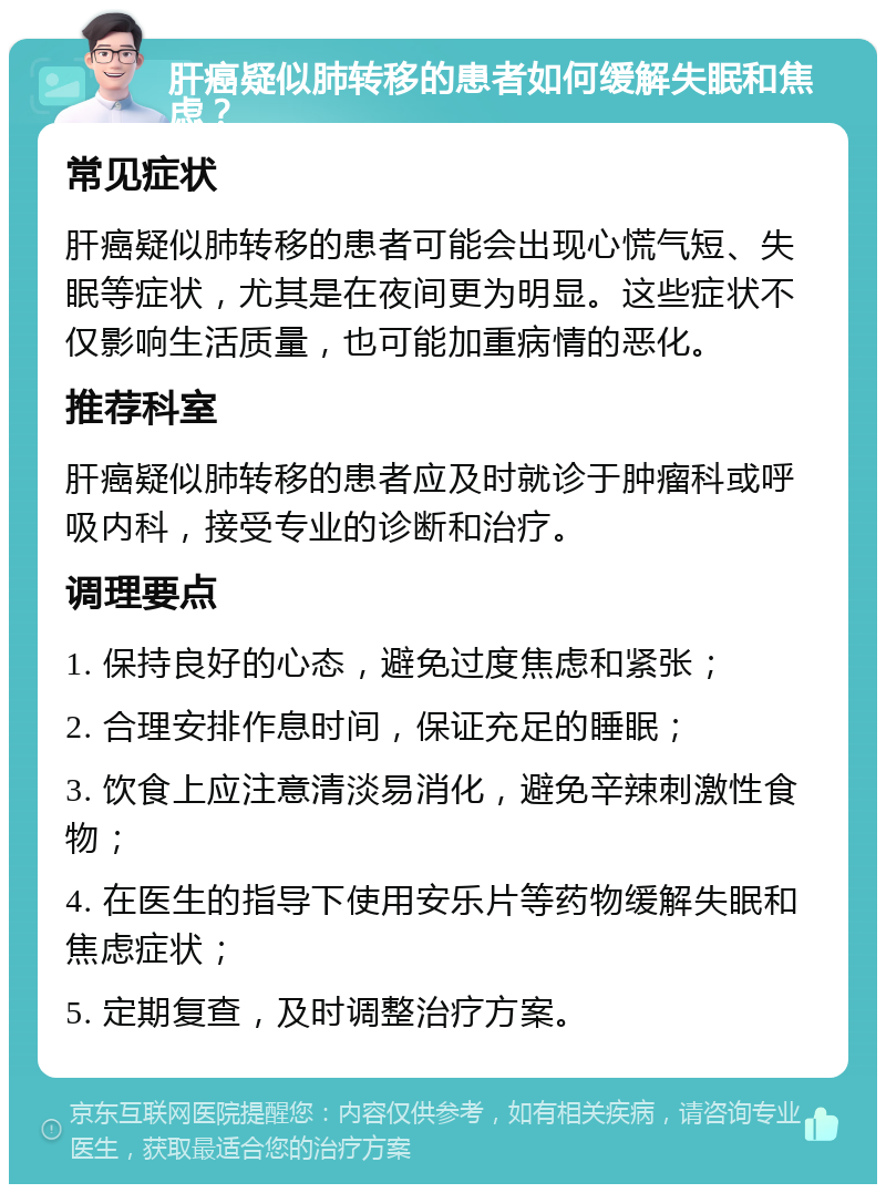 肝癌疑似肺转移的患者如何缓解失眠和焦虑？ 常见症状 肝癌疑似肺转移的患者可能会出现心慌气短、失眠等症状，尤其是在夜间更为明显。这些症状不仅影响生活质量，也可能加重病情的恶化。 推荐科室 肝癌疑似肺转移的患者应及时就诊于肿瘤科或呼吸内科，接受专业的诊断和治疗。 调理要点 1. 保持良好的心态，避免过度焦虑和紧张； 2. 合理安排作息时间，保证充足的睡眠； 3. 饮食上应注意清淡易消化，避免辛辣刺激性食物； 4. 在医生的指导下使用安乐片等药物缓解失眠和焦虑症状； 5. 定期复查，及时调整治疗方案。