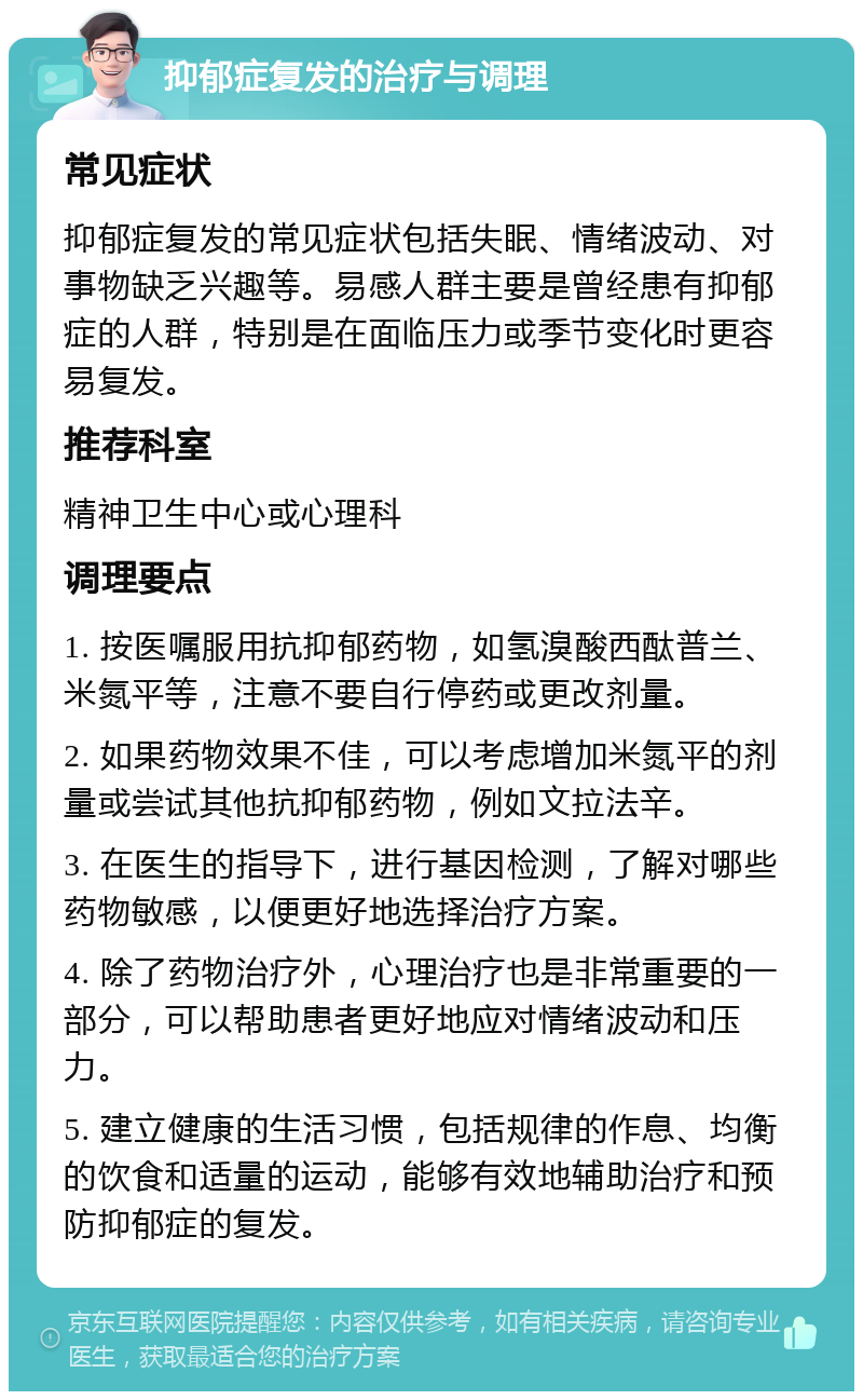 抑郁症复发的治疗与调理 常见症状 抑郁症复发的常见症状包括失眠、情绪波动、对事物缺乏兴趣等。易感人群主要是曾经患有抑郁症的人群，特别是在面临压力或季节变化时更容易复发。 推荐科室 精神卫生中心或心理科 调理要点 1. 按医嘱服用抗抑郁药物，如氢溴酸西酞普兰、米氮平等，注意不要自行停药或更改剂量。 2. 如果药物效果不佳，可以考虑增加米氮平的剂量或尝试其他抗抑郁药物，例如文拉法辛。 3. 在医生的指导下，进行基因检测，了解对哪些药物敏感，以便更好地选择治疗方案。 4. 除了药物治疗外，心理治疗也是非常重要的一部分，可以帮助患者更好地应对情绪波动和压力。 5. 建立健康的生活习惯，包括规律的作息、均衡的饮食和适量的运动，能够有效地辅助治疗和预防抑郁症的复发。