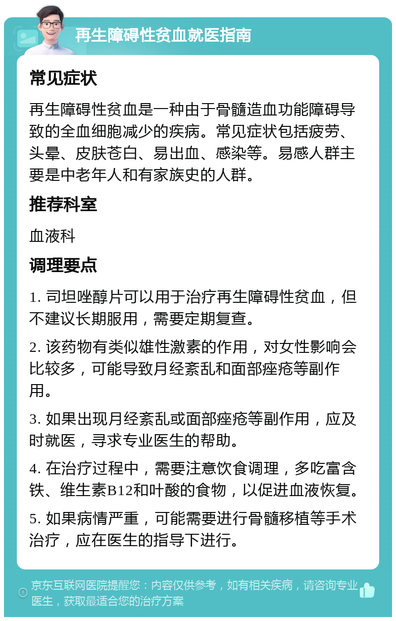 再生障碍性贫血就医指南 常见症状 再生障碍性贫血是一种由于骨髓造血功能障碍导致的全血细胞减少的疾病。常见症状包括疲劳、头晕、皮肤苍白、易出血、感染等。易感人群主要是中老年人和有家族史的人群。 推荐科室 血液科 调理要点 1. 司坦唑醇片可以用于治疗再生障碍性贫血，但不建议长期服用，需要定期复查。 2. 该药物有类似雄性激素的作用，对女性影响会比较多，可能导致月经紊乱和面部痤疮等副作用。 3. 如果出现月经紊乱或面部痤疮等副作用，应及时就医，寻求专业医生的帮助。 4. 在治疗过程中，需要注意饮食调理，多吃富含铁、维生素B12和叶酸的食物，以促进血液恢复。 5. 如果病情严重，可能需要进行骨髓移植等手术治疗，应在医生的指导下进行。