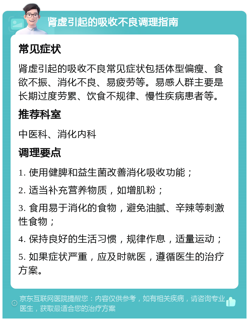 肾虚引起的吸收不良调理指南 常见症状 肾虚引起的吸收不良常见症状包括体型偏瘦、食欲不振、消化不良、易疲劳等。易感人群主要是长期过度劳累、饮食不规律、慢性疾病患者等。 推荐科室 中医科、消化内科 调理要点 1. 使用健脾和益生菌改善消化吸收功能； 2. 适当补充营养物质，如增肌粉； 3. 食用易于消化的食物，避免油腻、辛辣等刺激性食物； 4. 保持良好的生活习惯，规律作息，适量运动； 5. 如果症状严重，应及时就医，遵循医生的治疗方案。