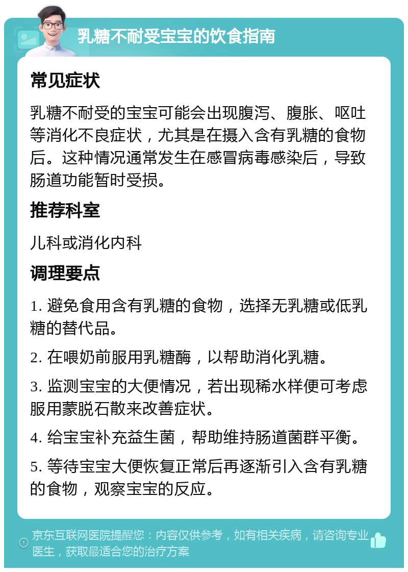 乳糖不耐受宝宝的饮食指南 常见症状 乳糖不耐受的宝宝可能会出现腹泻、腹胀、呕吐等消化不良症状，尤其是在摄入含有乳糖的食物后。这种情况通常发生在感冒病毒感染后，导致肠道功能暂时受损。 推荐科室 儿科或消化内科 调理要点 1. 避免食用含有乳糖的食物，选择无乳糖或低乳糖的替代品。 2. 在喂奶前服用乳糖酶，以帮助消化乳糖。 3. 监测宝宝的大便情况，若出现稀水样便可考虑服用蒙脱石散来改善症状。 4. 给宝宝补充益生菌，帮助维持肠道菌群平衡。 5. 等待宝宝大便恢复正常后再逐渐引入含有乳糖的食物，观察宝宝的反应。