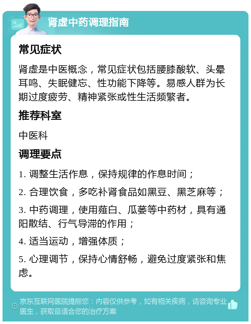 肾虚中药调理指南 常见症状 肾虚是中医概念，常见症状包括腰膝酸软、头晕耳鸣、失眠健忘、性功能下降等。易感人群为长期过度疲劳、精神紧张或性生活频繁者。 推荐科室 中医科 调理要点 1. 调整生活作息，保持规律的作息时间； 2. 合理饮食，多吃补肾食品如黑豆、黑芝麻等； 3. 中药调理，使用薤白、瓜蒌等中药材，具有通阳散结、行气导滞的作用； 4. 适当运动，增强体质； 5. 心理调节，保持心情舒畅，避免过度紧张和焦虑。