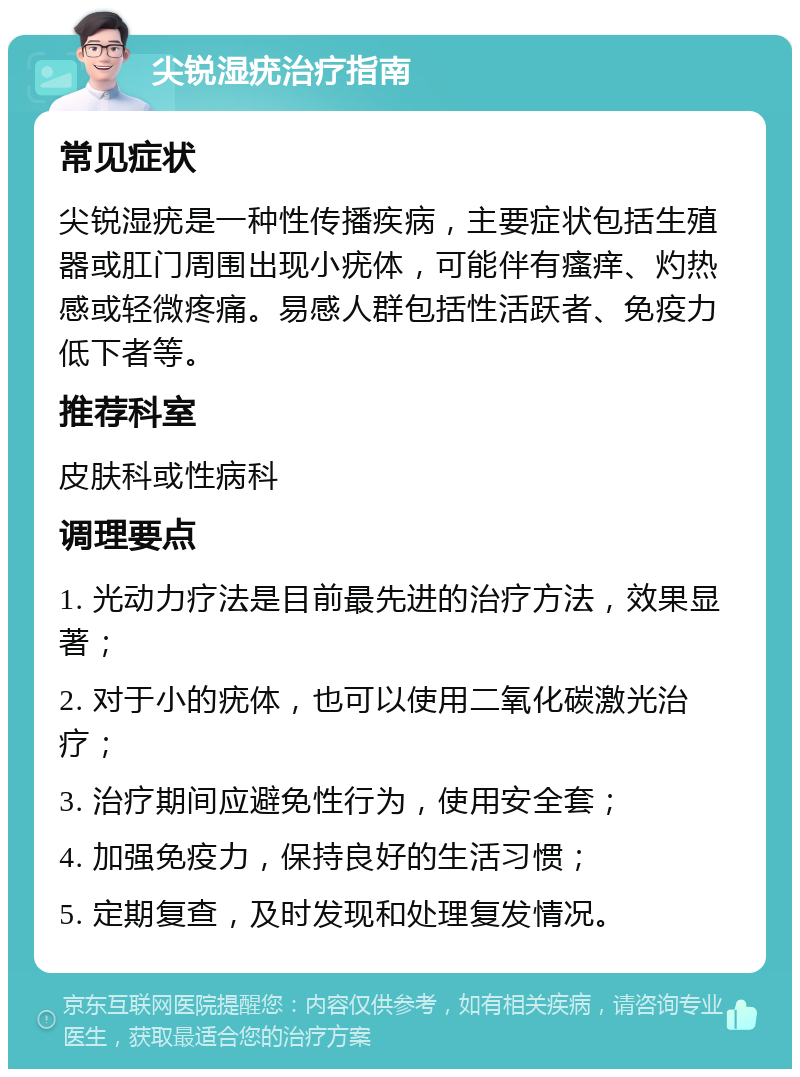 尖锐湿疣治疗指南 常见症状 尖锐湿疣是一种性传播疾病，主要症状包括生殖器或肛门周围出现小疣体，可能伴有瘙痒、灼热感或轻微疼痛。易感人群包括性活跃者、免疫力低下者等。 推荐科室 皮肤科或性病科 调理要点 1. 光动力疗法是目前最先进的治疗方法，效果显著； 2. 对于小的疣体，也可以使用二氧化碳激光治疗； 3. 治疗期间应避免性行为，使用安全套； 4. 加强免疫力，保持良好的生活习惯； 5. 定期复查，及时发现和处理复发情况。