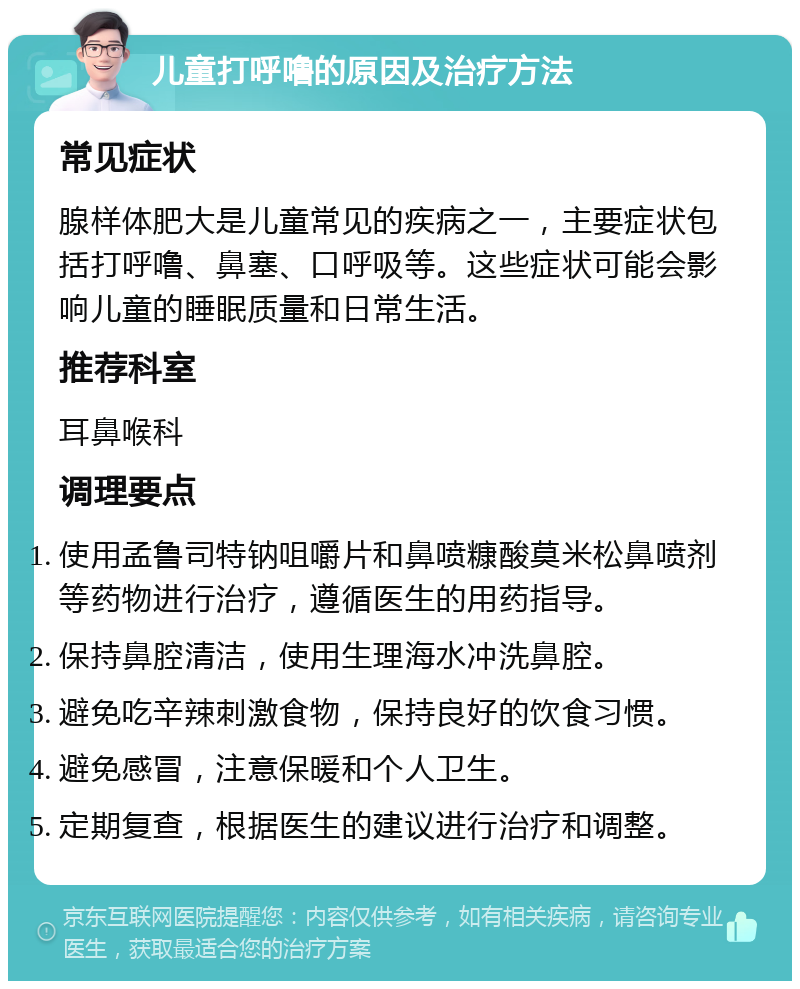 儿童打呼噜的原因及治疗方法 常见症状 腺样体肥大是儿童常见的疾病之一，主要症状包括打呼噜、鼻塞、口呼吸等。这些症状可能会影响儿童的睡眠质量和日常生活。 推荐科室 耳鼻喉科 调理要点 使用孟鲁司特钠咀嚼片和鼻喷糠酸莫米松鼻喷剂等药物进行治疗，遵循医生的用药指导。 保持鼻腔清洁，使用生理海水冲洗鼻腔。 避免吃辛辣刺激食物，保持良好的饮食习惯。 避免感冒，注意保暖和个人卫生。 定期复查，根据医生的建议进行治疗和调整。