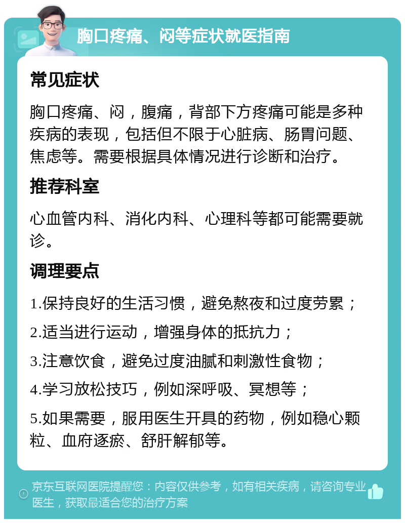 胸口疼痛、闷等症状就医指南 常见症状 胸口疼痛、闷，腹痛，背部下方疼痛可能是多种疾病的表现，包括但不限于心脏病、肠胃问题、焦虑等。需要根据具体情况进行诊断和治疗。 推荐科室 心血管内科、消化内科、心理科等都可能需要就诊。 调理要点 1.保持良好的生活习惯，避免熬夜和过度劳累； 2.适当进行运动，增强身体的抵抗力； 3.注意饮食，避免过度油腻和刺激性食物； 4.学习放松技巧，例如深呼吸、冥想等； 5.如果需要，服用医生开具的药物，例如稳心颗粒、血府逐瘀、舒肝解郁等。