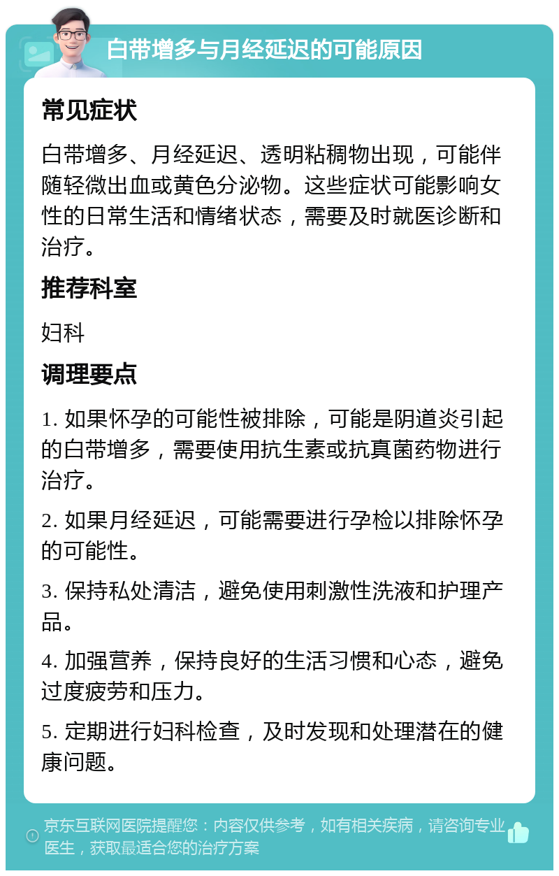 白带增多与月经延迟的可能原因 常见症状 白带增多、月经延迟、透明粘稠物出现，可能伴随轻微出血或黄色分泌物。这些症状可能影响女性的日常生活和情绪状态，需要及时就医诊断和治疗。 推荐科室 妇科 调理要点 1. 如果怀孕的可能性被排除，可能是阴道炎引起的白带增多，需要使用抗生素或抗真菌药物进行治疗。 2. 如果月经延迟，可能需要进行孕检以排除怀孕的可能性。 3. 保持私处清洁，避免使用刺激性洗液和护理产品。 4. 加强营养，保持良好的生活习惯和心态，避免过度疲劳和压力。 5. 定期进行妇科检查，及时发现和处理潜在的健康问题。