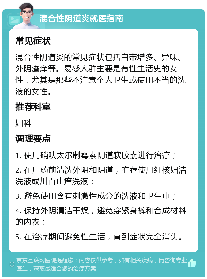 混合性阴道炎就医指南 常见症状 混合性阴道炎的常见症状包括白带增多、异味、外阴瘙痒等。易感人群主要是有性生活史的女性，尤其是那些不注意个人卫生或使用不当的洗液的女性。 推荐科室 妇科 调理要点 1. 使用硝呋太尔制霉素阴道软胶囊进行治疗； 2. 在用药前清洗外阴和阴道，推荐使用红核妇洁洗液或川百止痒洗液； 3. 避免使用含有刺激性成分的洗液和卫生巾； 4. 保持外阴清洁干燥，避免穿紧身裤和合成材料的内衣； 5. 在治疗期间避免性生活，直到症状完全消失。