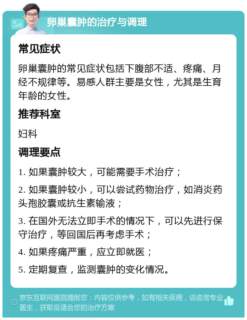 卵巢囊肿的治疗与调理 常见症状 卵巢囊肿的常见症状包括下腹部不适、疼痛、月经不规律等。易感人群主要是女性，尤其是生育年龄的女性。 推荐科室 妇科 调理要点 1. 如果囊肿较大，可能需要手术治疗； 2. 如果囊肿较小，可以尝试药物治疗，如消炎药头孢胶囊或抗生素输液； 3. 在国外无法立即手术的情况下，可以先进行保守治疗，等回国后再考虑手术； 4. 如果疼痛严重，应立即就医； 5. 定期复查，监测囊肿的变化情况。