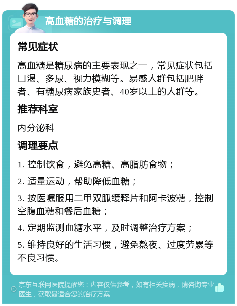 高血糖的治疗与调理 常见症状 高血糖是糖尿病的主要表现之一，常见症状包括口渴、多尿、视力模糊等。易感人群包括肥胖者、有糖尿病家族史者、40岁以上的人群等。 推荐科室 内分泌科 调理要点 1. 控制饮食，避免高糖、高脂肪食物； 2. 适量运动，帮助降低血糖； 3. 按医嘱服用二甲双胍缓释片和阿卡波糖，控制空腹血糖和餐后血糖； 4. 定期监测血糖水平，及时调整治疗方案； 5. 维持良好的生活习惯，避免熬夜、过度劳累等不良习惯。