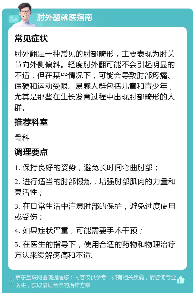 肘外翻就医指南 常见症状 肘外翻是一种常见的肘部畸形，主要表现为肘关节向外侧偏斜。轻度肘外翻可能不会引起明显的不适，但在某些情况下，可能会导致肘部疼痛、僵硬和运动受限。易感人群包括儿童和青少年，尤其是那些在生长发育过程中出现肘部畸形的人群。 推荐科室 骨科 调理要点 1. 保持良好的姿势，避免长时间弯曲肘部； 2. 进行适当的肘部锻炼，增强肘部肌肉的力量和灵活性； 3. 在日常生活中注意肘部的保护，避免过度使用或受伤； 4. 如果症状严重，可能需要手术干预； 5. 在医生的指导下，使用合适的药物和物理治疗方法来缓解疼痛和不适。