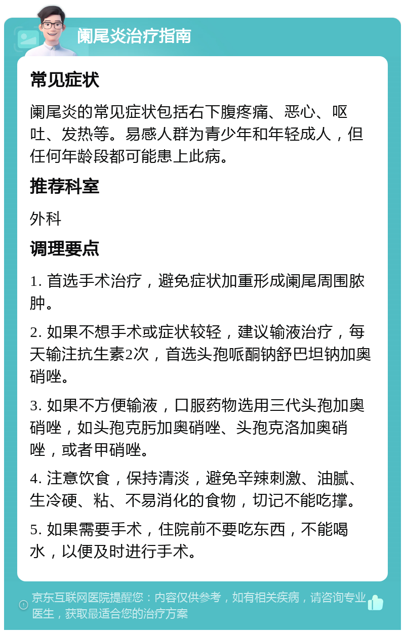 阑尾炎治疗指南 常见症状 阑尾炎的常见症状包括右下腹疼痛、恶心、呕吐、发热等。易感人群为青少年和年轻成人，但任何年龄段都可能患上此病。 推荐科室 外科 调理要点 1. 首选手术治疗，避免症状加重形成阑尾周围脓肿。 2. 如果不想手术或症状较轻，建议输液治疗，每天输注抗生素2次，首选头孢哌酮钠舒巴坦钠加奥硝唑。 3. 如果不方便输液，口服药物选用三代头孢加奥硝唑，如头孢克肟加奥硝唑、头孢克洛加奥硝唑，或者甲硝唑。 4. 注意饮食，保持清淡，避免辛辣刺激、油腻、生冷硬、粘、不易消化的食物，切记不能吃撑。 5. 如果需要手术，住院前不要吃东西，不能喝水，以便及时进行手术。