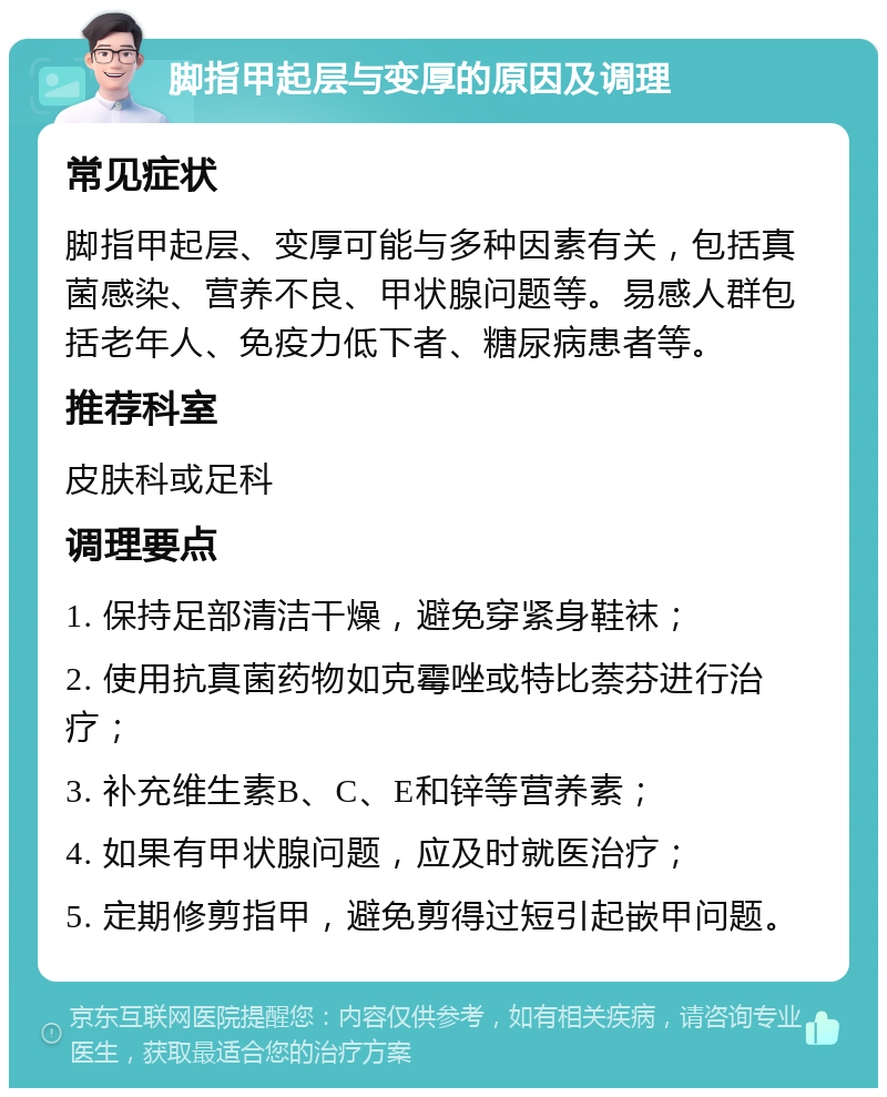 脚指甲起层与变厚的原因及调理 常见症状 脚指甲起层、变厚可能与多种因素有关，包括真菌感染、营养不良、甲状腺问题等。易感人群包括老年人、免疫力低下者、糖尿病患者等。 推荐科室 皮肤科或足科 调理要点 1. 保持足部清洁干燥，避免穿紧身鞋袜； 2. 使用抗真菌药物如克霉唑或特比萘芬进行治疗； 3. 补充维生素B、C、E和锌等营养素； 4. 如果有甲状腺问题，应及时就医治疗； 5. 定期修剪指甲，避免剪得过短引起嵌甲问题。