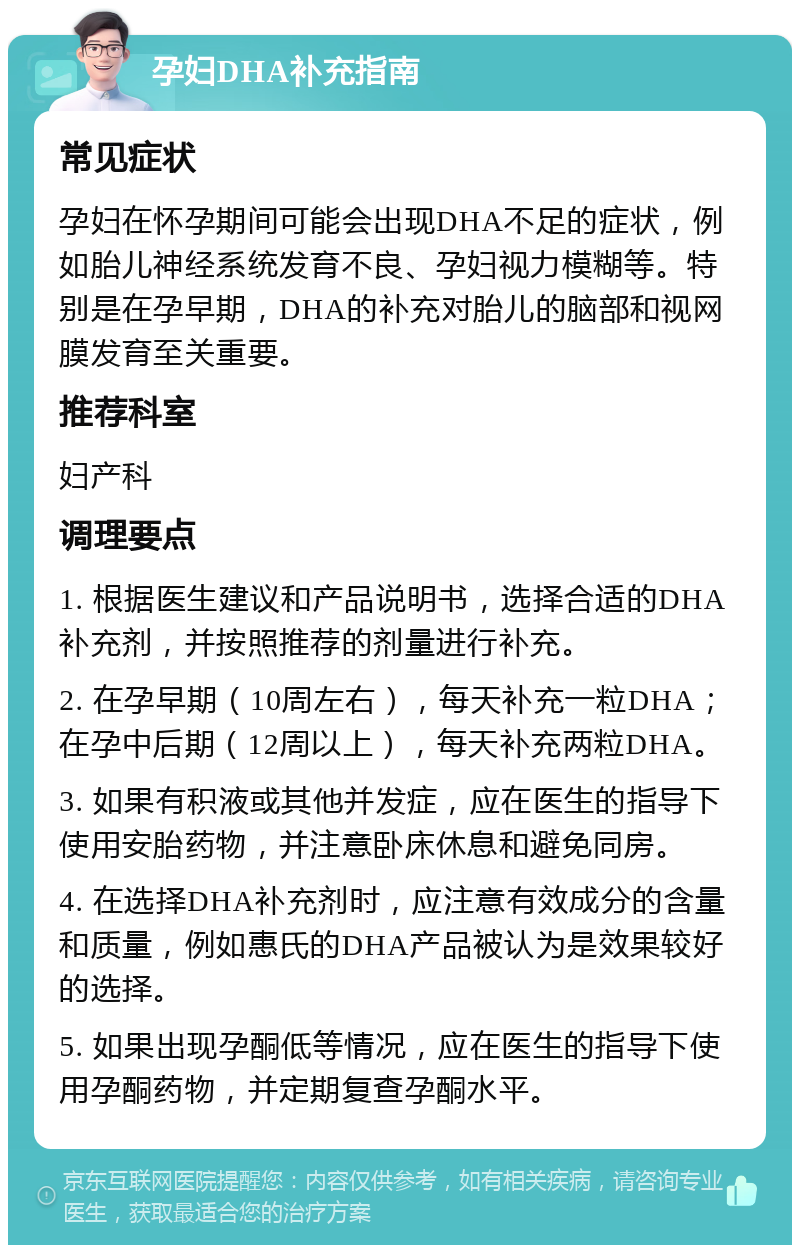 孕妇DHA补充指南 常见症状 孕妇在怀孕期间可能会出现DHA不足的症状，例如胎儿神经系统发育不良、孕妇视力模糊等。特别是在孕早期，DHA的补充对胎儿的脑部和视网膜发育至关重要。 推荐科室 妇产科 调理要点 1. 根据医生建议和产品说明书，选择合适的DHA补充剂，并按照推荐的剂量进行补充。 2. 在孕早期（10周左右），每天补充一粒DHA；在孕中后期（12周以上），每天补充两粒DHA。 3. 如果有积液或其他并发症，应在医生的指导下使用安胎药物，并注意卧床休息和避免同房。 4. 在选择DHA补充剂时，应注意有效成分的含量和质量，例如惠氏的DHA产品被认为是效果较好的选择。 5. 如果出现孕酮低等情况，应在医生的指导下使用孕酮药物，并定期复查孕酮水平。