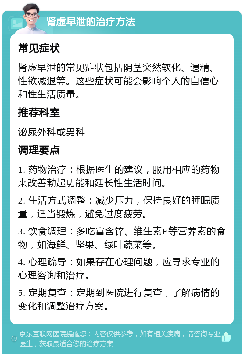 肾虚早泄的治疗方法 常见症状 肾虚早泄的常见症状包括阴茎突然软化、遗精、性欲减退等。这些症状可能会影响个人的自信心和性生活质量。 推荐科室 泌尿外科或男科 调理要点 1. 药物治疗：根据医生的建议，服用相应的药物来改善勃起功能和延长性生活时间。 2. 生活方式调整：减少压力，保持良好的睡眠质量，适当锻炼，避免过度疲劳。 3. 饮食调理：多吃富含锌、维生素E等营养素的食物，如海鲜、坚果、绿叶蔬菜等。 4. 心理疏导：如果存在心理问题，应寻求专业的心理咨询和治疗。 5. 定期复查：定期到医院进行复查，了解病情的变化和调整治疗方案。