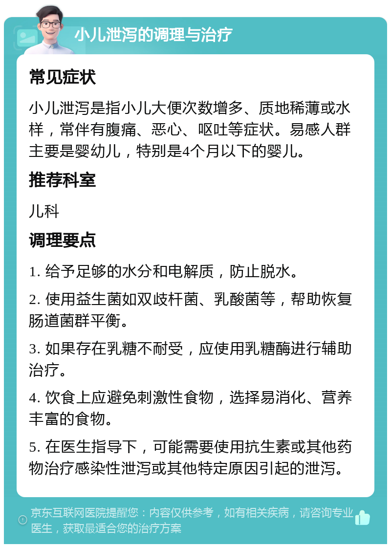 小儿泄泻的调理与治疗 常见症状 小儿泄泻是指小儿大便次数增多、质地稀薄或水样，常伴有腹痛、恶心、呕吐等症状。易感人群主要是婴幼儿，特别是4个月以下的婴儿。 推荐科室 儿科 调理要点 1. 给予足够的水分和电解质，防止脱水。 2. 使用益生菌如双歧杆菌、乳酸菌等，帮助恢复肠道菌群平衡。 3. 如果存在乳糖不耐受，应使用乳糖酶进行辅助治疗。 4. 饮食上应避免刺激性食物，选择易消化、营养丰富的食物。 5. 在医生指导下，可能需要使用抗生素或其他药物治疗感染性泄泻或其他特定原因引起的泄泻。