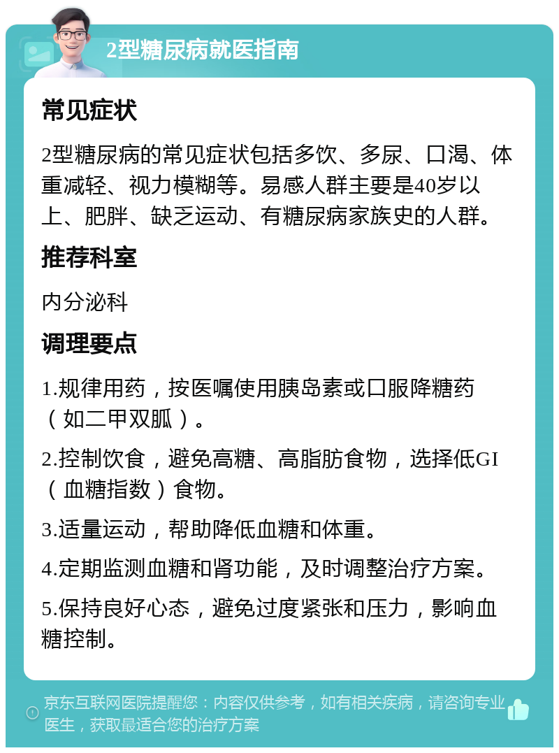 2型糖尿病就医指南 常见症状 2型糖尿病的常见症状包括多饮、多尿、口渴、体重减轻、视力模糊等。易感人群主要是40岁以上、肥胖、缺乏运动、有糖尿病家族史的人群。 推荐科室 内分泌科 调理要点 1.规律用药，按医嘱使用胰岛素或口服降糖药（如二甲双胍）。 2.控制饮食，避免高糖、高脂肪食物，选择低GI（血糖指数）食物。 3.适量运动，帮助降低血糖和体重。 4.定期监测血糖和肾功能，及时调整治疗方案。 5.保持良好心态，避免过度紧张和压力，影响血糖控制。