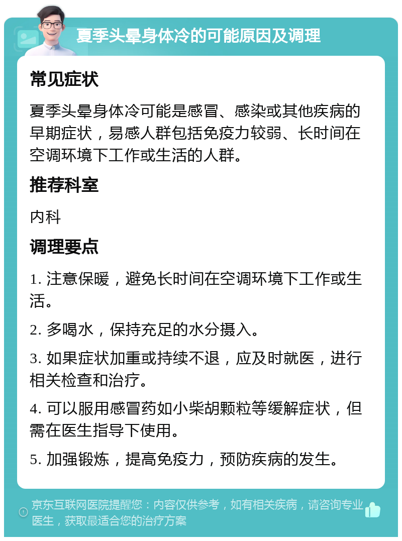 夏季头晕身体冷的可能原因及调理 常见症状 夏季头晕身体冷可能是感冒、感染或其他疾病的早期症状，易感人群包括免疫力较弱、长时间在空调环境下工作或生活的人群。 推荐科室 内科 调理要点 1. 注意保暖，避免长时间在空调环境下工作或生活。 2. 多喝水，保持充足的水分摄入。 3. 如果症状加重或持续不退，应及时就医，进行相关检查和治疗。 4. 可以服用感冒药如小柴胡颗粒等缓解症状，但需在医生指导下使用。 5. 加强锻炼，提高免疫力，预防疾病的发生。