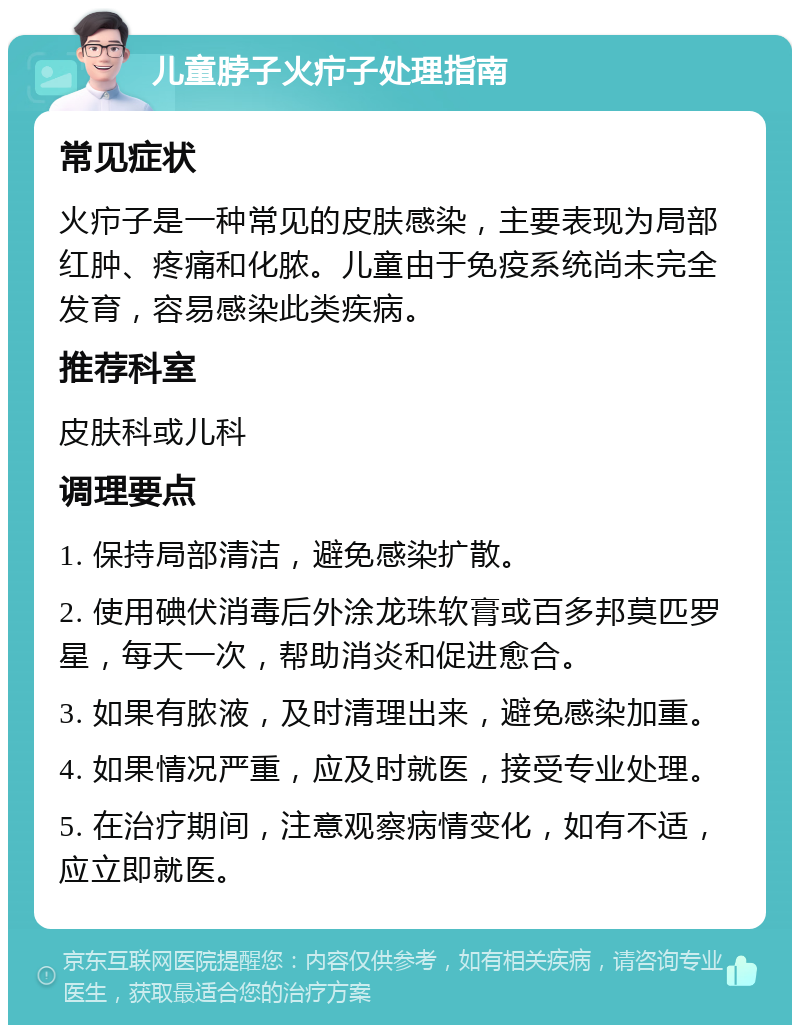 儿童脖子火疖子处理指南 常见症状 火疖子是一种常见的皮肤感染，主要表现为局部红肿、疼痛和化脓。儿童由于免疫系统尚未完全发育，容易感染此类疾病。 推荐科室 皮肤科或儿科 调理要点 1. 保持局部清洁，避免感染扩散。 2. 使用碘伏消毒后外涂龙珠软膏或百多邦莫匹罗星，每天一次，帮助消炎和促进愈合。 3. 如果有脓液，及时清理出来，避免感染加重。 4. 如果情况严重，应及时就医，接受专业处理。 5. 在治疗期间，注意观察病情变化，如有不适，应立即就医。