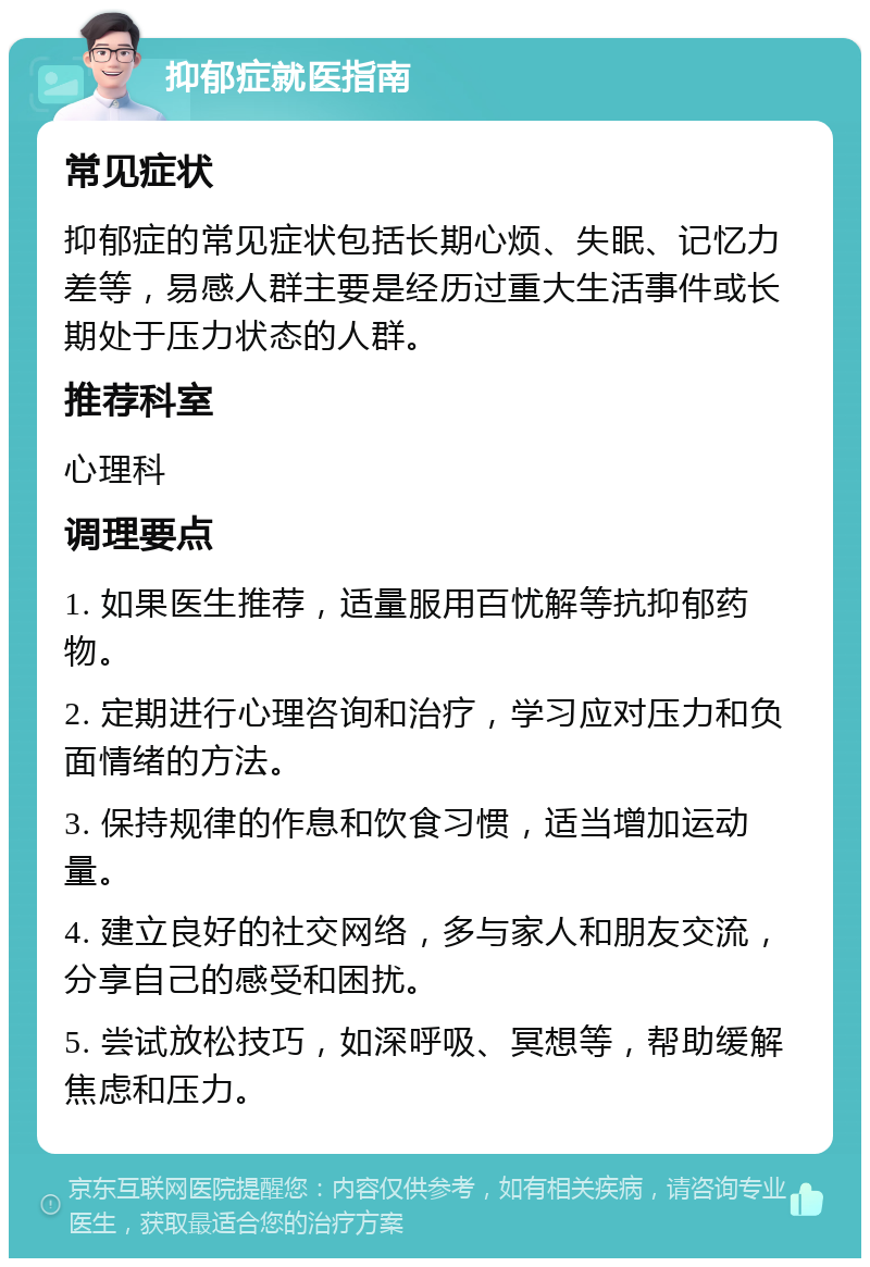 抑郁症就医指南 常见症状 抑郁症的常见症状包括长期心烦、失眠、记忆力差等，易感人群主要是经历过重大生活事件或长期处于压力状态的人群。 推荐科室 心理科 调理要点 1. 如果医生推荐，适量服用百忧解等抗抑郁药物。 2. 定期进行心理咨询和治疗，学习应对压力和负面情绪的方法。 3. 保持规律的作息和饮食习惯，适当增加运动量。 4. 建立良好的社交网络，多与家人和朋友交流，分享自己的感受和困扰。 5. 尝试放松技巧，如深呼吸、冥想等，帮助缓解焦虑和压力。