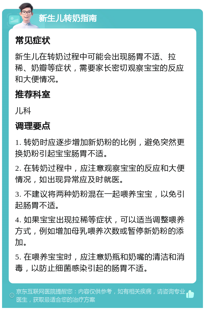 新生儿转奶指南 常见症状 新生儿在转奶过程中可能会出现肠胃不适、拉稀、奶瓣等症状，需要家长密切观察宝宝的反应和大便情况。 推荐科室 儿科 调理要点 1. 转奶时应逐步增加新奶粉的比例，避免突然更换奶粉引起宝宝肠胃不适。 2. 在转奶过程中，应注意观察宝宝的反应和大便情况，如出现异常应及时就医。 3. 不建议将两种奶粉混在一起喂养宝宝，以免引起肠胃不适。 4. 如果宝宝出现拉稀等症状，可以适当调整喂养方式，例如增加母乳喂养次数或暂停新奶粉的添加。 5. 在喂养宝宝时，应注意奶瓶和奶嘴的清洁和消毒，以防止细菌感染引起的肠胃不适。