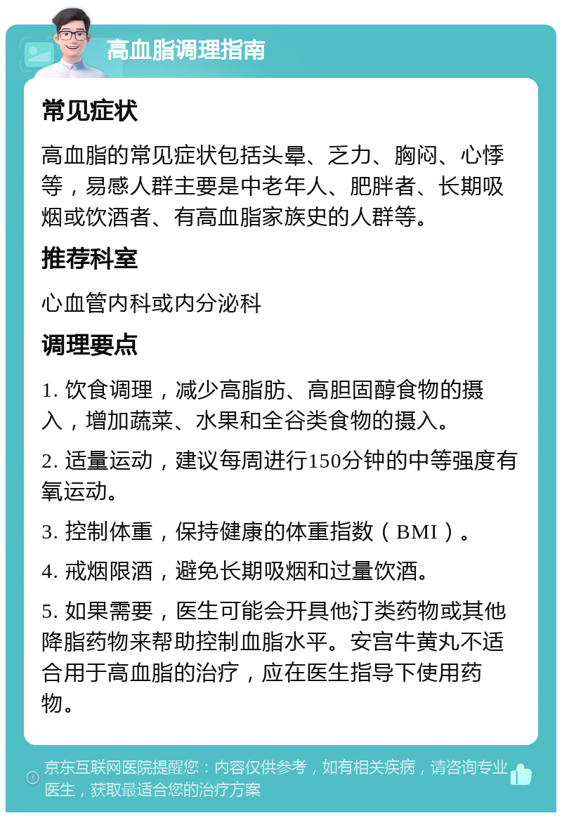 高血脂调理指南 常见症状 高血脂的常见症状包括头晕、乏力、胸闷、心悸等，易感人群主要是中老年人、肥胖者、长期吸烟或饮酒者、有高血脂家族史的人群等。 推荐科室 心血管内科或内分泌科 调理要点 1. 饮食调理，减少高脂肪、高胆固醇食物的摄入，增加蔬菜、水果和全谷类食物的摄入。 2. 适量运动，建议每周进行150分钟的中等强度有氧运动。 3. 控制体重，保持健康的体重指数（BMI）。 4. 戒烟限酒，避免长期吸烟和过量饮酒。 5. 如果需要，医生可能会开具他汀类药物或其他降脂药物来帮助控制血脂水平。安宫牛黄丸不适合用于高血脂的治疗，应在医生指导下使用药物。