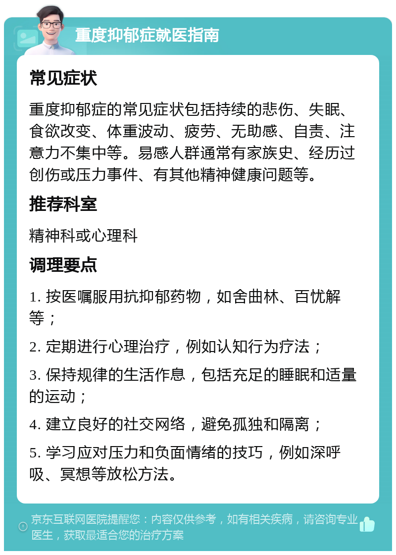 重度抑郁症就医指南 常见症状 重度抑郁症的常见症状包括持续的悲伤、失眠、食欲改变、体重波动、疲劳、无助感、自责、注意力不集中等。易感人群通常有家族史、经历过创伤或压力事件、有其他精神健康问题等。 推荐科室 精神科或心理科 调理要点 1. 按医嘱服用抗抑郁药物，如舍曲林、百忧解等； 2. 定期进行心理治疗，例如认知行为疗法； 3. 保持规律的生活作息，包括充足的睡眠和适量的运动； 4. 建立良好的社交网络，避免孤独和隔离； 5. 学习应对压力和负面情绪的技巧，例如深呼吸、冥想等放松方法。