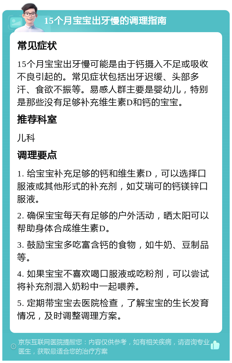 15个月宝宝出牙慢的调理指南 常见症状 15个月宝宝出牙慢可能是由于钙摄入不足或吸收不良引起的。常见症状包括出牙迟缓、头部多汗、食欲不振等。易感人群主要是婴幼儿，特别是那些没有足够补充维生素D和钙的宝宝。 推荐科室 儿科 调理要点 1. 给宝宝补充足够的钙和维生素D，可以选择口服液或其他形式的补充剂，如艾瑞可的钙镁锌口服液。 2. 确保宝宝每天有足够的户外活动，晒太阳可以帮助身体合成维生素D。 3. 鼓励宝宝多吃富含钙的食物，如牛奶、豆制品等。 4. 如果宝宝不喜欢喝口服液或吃粉剂，可以尝试将补充剂混入奶粉中一起喂养。 5. 定期带宝宝去医院检查，了解宝宝的生长发育情况，及时调整调理方案。