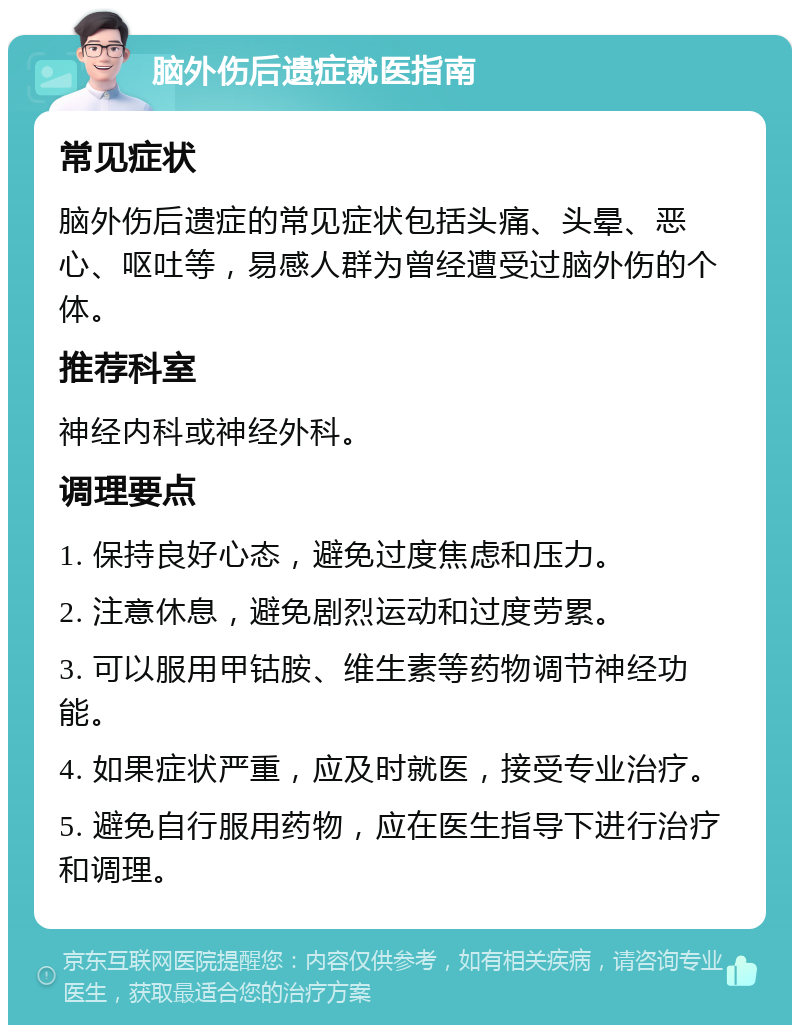 脑外伤后遗症就医指南 常见症状 脑外伤后遗症的常见症状包括头痛、头晕、恶心、呕吐等，易感人群为曾经遭受过脑外伤的个体。 推荐科室 神经内科或神经外科。 调理要点 1. 保持良好心态，避免过度焦虑和压力。 2. 注意休息，避免剧烈运动和过度劳累。 3. 可以服用甲钴胺、维生素等药物调节神经功能。 4. 如果症状严重，应及时就医，接受专业治疗。 5. 避免自行服用药物，应在医生指导下进行治疗和调理。